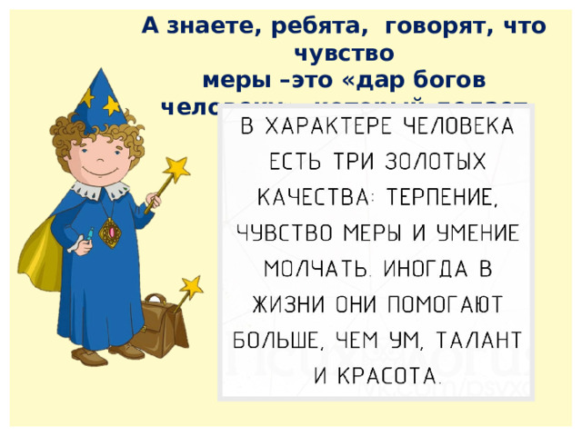 А знаете, ребята, говорят, что чувство меры –это «дар богов человеку», который делает его счастливым. 