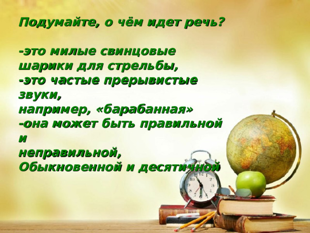 Подумайте, о чём идет речь?  -это милые свинцовые шарики для стрельбы, -это частые прерывистые звуки, например, «барабанная» -она может быть правильной и неправильной, Обыкновенной и десятичной 
