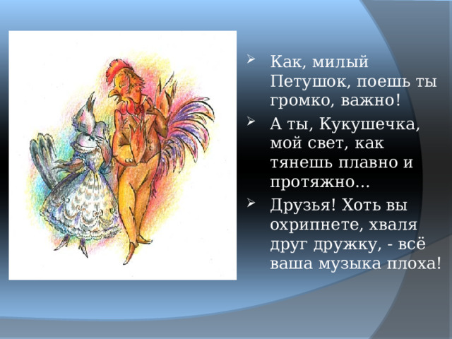 Как, милый Петушок, поешь ты громко, важно! А ты, Кукушечка, мой свет, как тянешь плавно и протяжно… Друзья! Хоть вы охрипнете, хваля друг дружку, - всё ваша музыка плоха! 