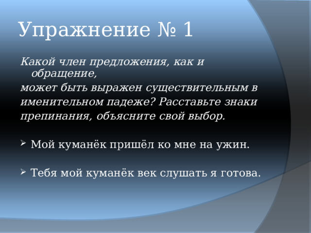 Упражнение № 1 Какой член предложения, как и обращение, может быть выражен существительным в именительном падеже? Расставьте знаки препинания, объясните свой выбор.  Мой куманёк пришёл ко мне на ужин.  Тебя мой куманёк век слушать я готова. 