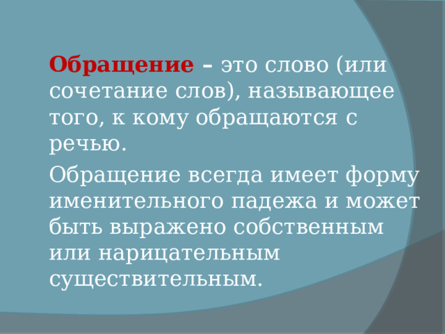 Обращение – это слово (или сочетание слов), называющее того, к кому обращаются с речью. Обращение всегда имеет форму именительного падежа и может быть выражено собственным или нарицательным существительным. 