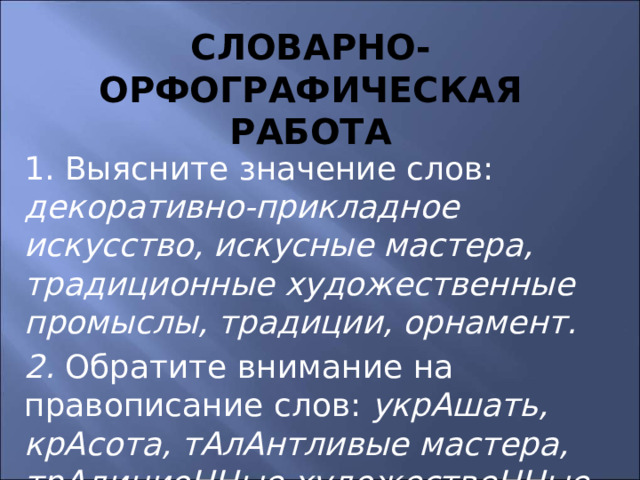 Словарно-орфографическая работа 1. Выясните значение слов: декоративно-прикладное искусство, искусные мастера, традиционные художественные промыслы, традиции, орнамент. 2. Обратите внимание на правописание слов: укрАшать, крАсота, тАлАнтливые мастера, трАдициоННые художествеННые промыслы. 