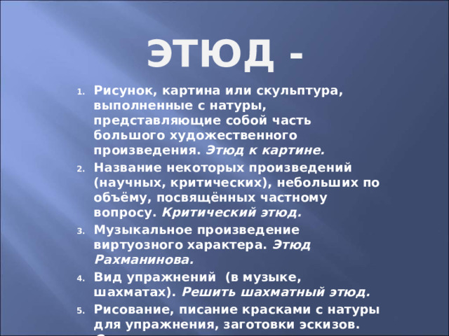 Этюд - Рисунок, картина или скульптура, выполненные с натуры, представляющие собой часть большого художественного произведения. Этюд к картине. Название некоторых произведений (научных, критических), небольших по объёму, посвящённых частному вопросу. Критический этюд. Музыкальное произведение виртуозного характера. Этюд Рахманинова. Вид упражнений (в музыке, шахматах). Решить шахматный этюд. Рисование, писание красками с натуры для упражнения, заготовки эскизов. Отправиться на этюды. 