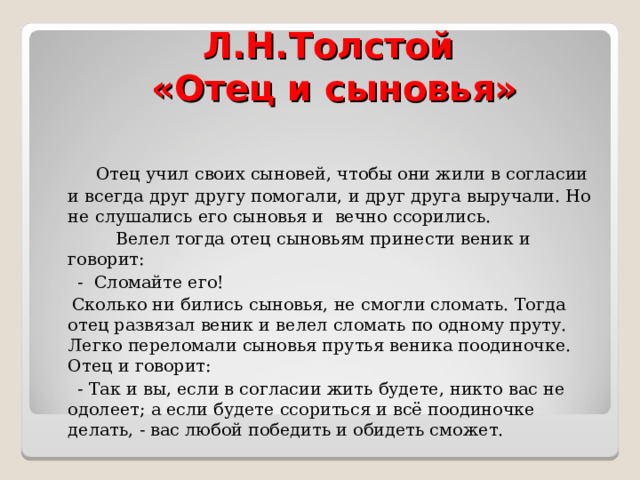 Л.Н.Толстой  «Отец и сыновья»  Отец учил своих сыновей, чтобы они жили в согласии и всегда друг другу помогали, и друг друга выручали. Но не слушались его сыновья и вечно ссорились.  Велел тогда отец сыновьям принести веник и говорит:  - Сломайте его!  Сколько ни бились сыновья, не смогли сломать. Тогда отец развязал веник и велел сломать по одному пруту. Легко переломали сыновья прутья веника поодиночке. Отец и говорит:  - Так и вы, если в согласии жить будете, никто вас не одолеет; а если будете ссориться и всё поодиночке делать, - вас любой победить и обидеть сможет. 