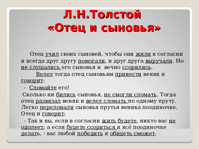 Л.Н.Толстой  «Отец и сыновья»  Отец учил своих сыновей, чтобы они жили в согласии и всегда друг другу помогали , и друг друга выручали . Но не слушались его сыновья и вечно ссорились .  Велел тогда отец сыновьям принести веник и говорит :  - Сломайте его!  Сколько ни бились сыновья, не смогли сломать . Тогда отец развязал веник и велел сломать по одному пруту. Легко переломали сыновья прутья веника поодиночке. Отец и говорит :  - Так и вы, если в согласии жить будете , никто вас не одолеет ; а если будете ссориться и всё поодиночке делат ь, - вас любой победить и обидеть сможет . 