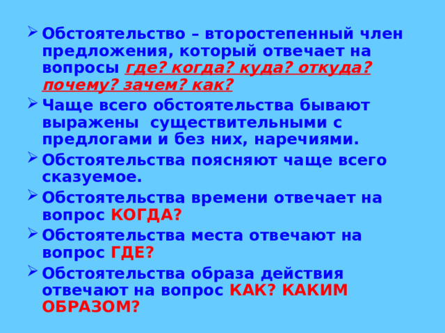 Обстоятельство – второстепенный член предложения, который отвечает на вопросы где? когда? куда? откуда? почему? зачем? как?  Чаще всего обстоятельства бывают выражены существительными с предлогами и без них, наречиями. Обстоятельства поясняют чаще всего сказуемое. Обстоятельства времени отвечает на вопрос КОГДА? Обстоятельства места отвечают на вопрос ГДЕ? Обстоятельства образа действия отвечают на вопрос КАК? КАКИМ ОБРАЗОМ? 