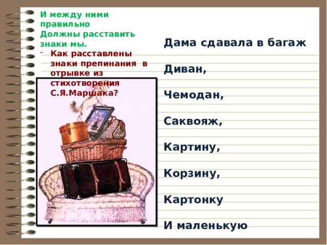 И между ними правильно  Должны расставить знаки мы. Как расставлены знаки препинания в отрывке из стихотворения С.Я.Маршака?   Дама сдавала в багаж  Диван,  Чемодан,  Саквояж,  Картину,  Корзину,  Картонку  И маленькую собачонку. 
