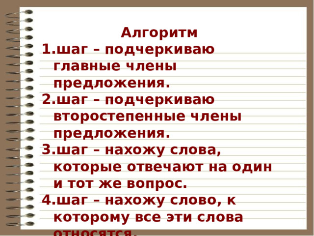 Алгоритм шаг – подчеркиваю главные члены предложения. шаг – подчеркиваю второстепенные члены предложения. шаг – нахожу слова, которые отвечают на один и тот же вопрос. шаг – нахожу слово, к которому все эти слова относятся. шаг – считаю, однородных членов должно быть не менее 2. 