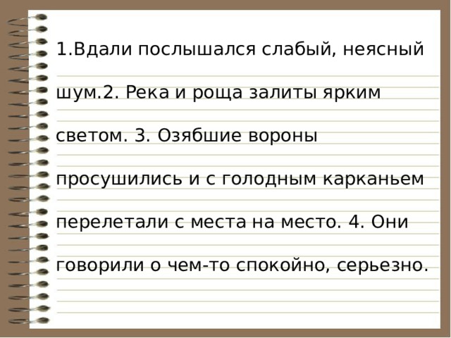 1.Вдали послышался слабый, неясный шум.2. Река и роща залиты ярким светом. 3. Озябшие вороны просушились и с голодным карканьем перелетали с места на место. 4. Они говорили о чем-то спокойно, серьезно. 