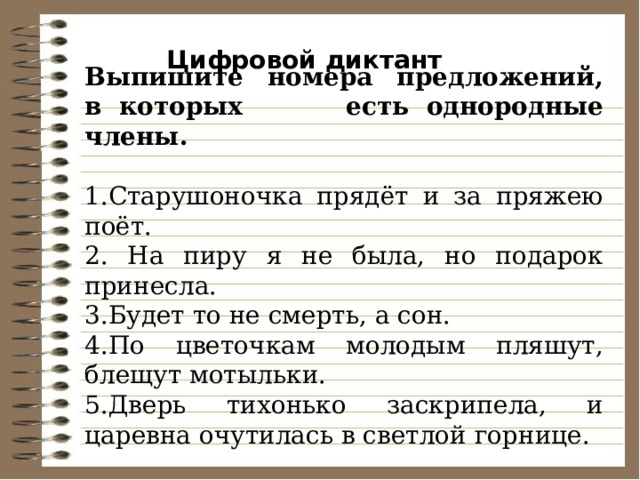 Цифровой диктант Выпишите номера предложений, в    которых есть    однородные члены. 1.Старушоночка прядёт и за пряжею поёт. 2. На пиру я не была, но подарок принесла. 3.Будет то не смерть, а сон. 4.По цветочкам молодым пляшут, блещут мотыльки. 5.Дверь тихонько заскрипела, и царевна очутилась в светлой горнице. 