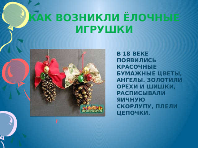 Как возникли ёлочные игрушки В 18 веке появились красочные бумажные цветы, ангелы. Золотили орехи и шишки, расписывали яичную скорлупу, плели цепочки. 
