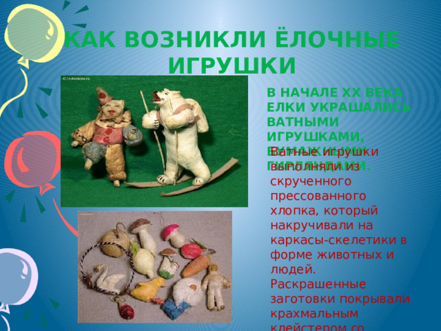 Как возникли ёлочные игрушки В начале XX века елки украшались ватными игрушками, бумажными гирляндами. Ватные игрушки выполняли из скрученного прессованного хлопка, который накручивали на каркасы-скелетики в форме животных и людей. Раскрашенные заготовки покрывали крахмальным клейстером со слюдой, отчего они становились жесткими и чуть блестели. 
