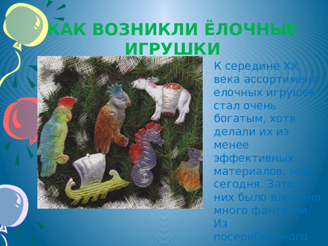 Как возникли ёлочные игрушки К середине XX века ассортимент елочных игрушек стал очень богатым, хотя делали их из менее эффективных материалов, чем сегодня. Зато в них было вложено много фантазии. Из посеребренного картона штамповали разнообразных птичек и зверей. 