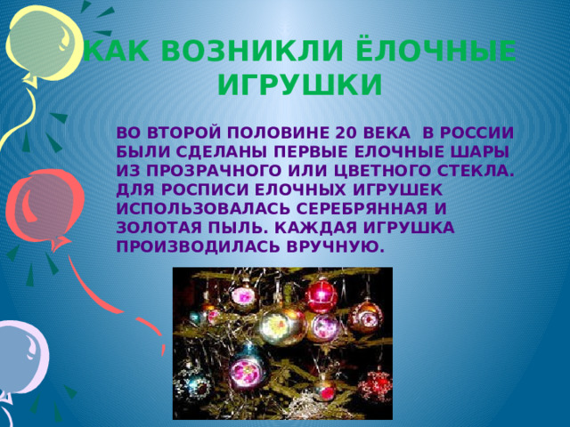 Как возникли ёлочные игрушки Во второй половине 20 века в России были сделаны первые елочные шары из прозрачного или цветного стекла. Для росписи елочных игрушек использовалась серебрянная и золотая пыль. Каждая игрушка производилась вручную. 