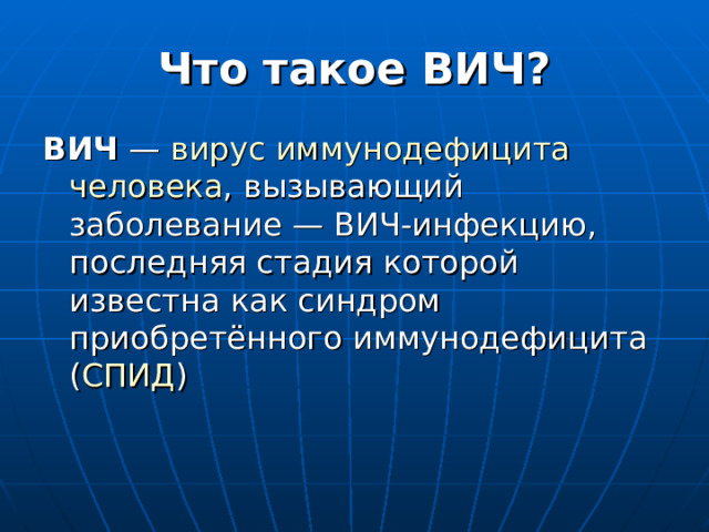 Что такое ВИЧ? ВИЧ  — вирус  иммунодефицита  человека , вызывающий заболевание — ВИЧ-инфекцию, последняя стадия которой известна как синдром приобретённого иммунодефицита ( СПИД )  