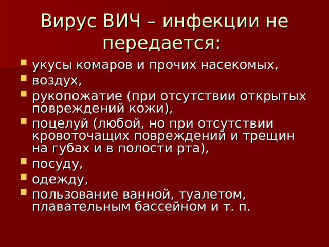 Вирус ВИЧ – инфекции не передается: укусы комаров и прочих насекомых, воздух, рукопожатие (при отсутствии открытых повреждений кожи), поцелуй (любой, но при отсутствии кровоточащих повреждений и трещин на губах и в полости рта), посуду, одежду, пользование ванной, туалетом, плавательным бассейном и т. п. 