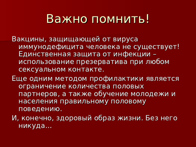 Важно помнить! Вакцины, защищающей от вируса иммунодефицита человека не существует! Единственная защита от инфекции – использование презерватива при любом сексуальном контакте. Еще одним методом профилактики является ограничение количества половых партнеров, а также обучение молодежи и населения правильному половому поведению. И, конечно, здоровый образ жизни. Без него никуда… 
