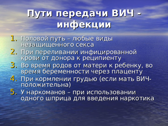 Пути передачи ВИЧ - инфекции Половой путь – любые виды незащищенного секса При переливании инфицированной крови от донора к реципиенту Во время родов от матери к ребенку, во время беременности через плаценту При кормлении грудью (если мать ВИЧ-положительна) У наркоманов – при использовании одного шприца для введения наркотика 