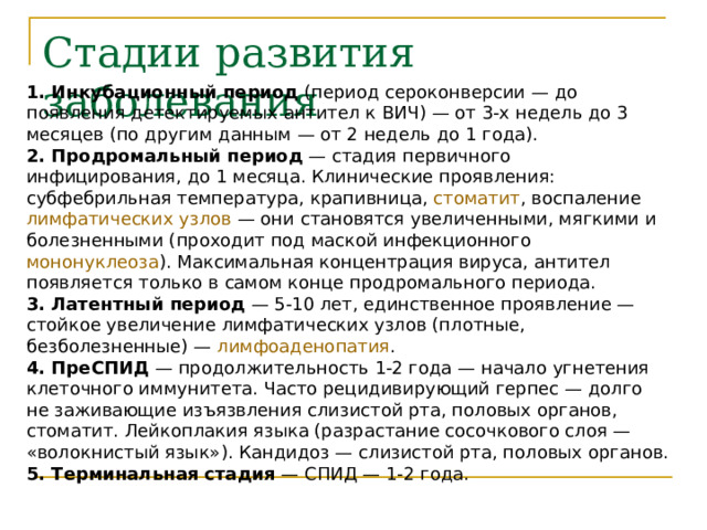 Стадии развития заболевания 1. Инкубационный период (период сероконверсии — до появления детектируемых антител к ВИЧ) — от 3-х недель до 3 месяцев (по другим данным — от 2 недель до 1 года). 2. Продромальный период  — стадия первичного инфицирования, до 1 месяца. Клинические проявления: субфебрильная температура , крапивница , стоматит , воспаление лимфатических узлов  — они становятся увеличенными, мягкими и болезненными (проходит под маской инфекционного мононуклеоза ). Максимальная концентрация вируса, антител появляется только в самом конце продромального периода. 3. Латентный период  — 5-10 лет, единственное проявление — стойкое увеличение лимфатических узлов (плотные, безболезненные) — лимфоаденопатия . 4. ПреСПИД  — продолжительность 1-2 года — начало угнетения клеточного иммунитета. Часто рецидивирующий герпес — долго не заживающие изъязвления слизистой рта, половых органов, стоматит. Лейкоплакия языка (разрастание сосочкового слоя — «волокнистый язык»). Кандидоз — слизистой рта, половых органов. 5. Терминальная стадия  — СПИД — 1-2 года. 