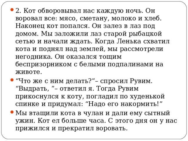 2. Кот обворовывал нас каждую ночь. Он воровал все: мясо, сметану, молоко и хлеб. Наконец кот попался. Он залез в лаз под домом. Мы заложили лаз старой рыбацкой сетью и начали ждать. Когда Ленька схватил кота и поднял над землей, мы рассмотрели негодника. Он оказался тощим беспризорником с белыми подпалинами на животе. “ Что же с ним делать?”– спросил Рувим. “Выдрать, ”– ответил я. Тогда Рувим прикоснулся к коту, погладил по худенькой спинке и придумал: “Надо его накормить!” Мы втащили кота в чулан и дали ему сытный ужин. Кот ел больше часа. С этого дня он у нас прижился и прекратил воровать.  