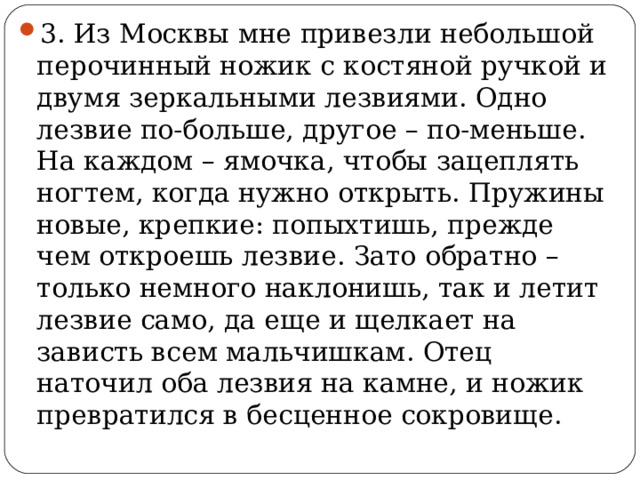 3. Из Москвы мне привезли небольшой перочинный ножик с костяной ручкой и двумя зеркальными лезвиями. Одно лезвие по-больше, другое – по-меньше. На каждом – ямочка, чтобы зацеплять ногтем, когда нужно открыть. Пружины новые, крепкие: попыхтишь, прежде чем откроешь лезвие. Зато обратно – только немного наклонишь, так и летит лезвие само, да еще и щелкает на зависть всем мальчишкам. Отец наточил оба лезвия на камне, и ножик превратился в бесценное сокровище.  