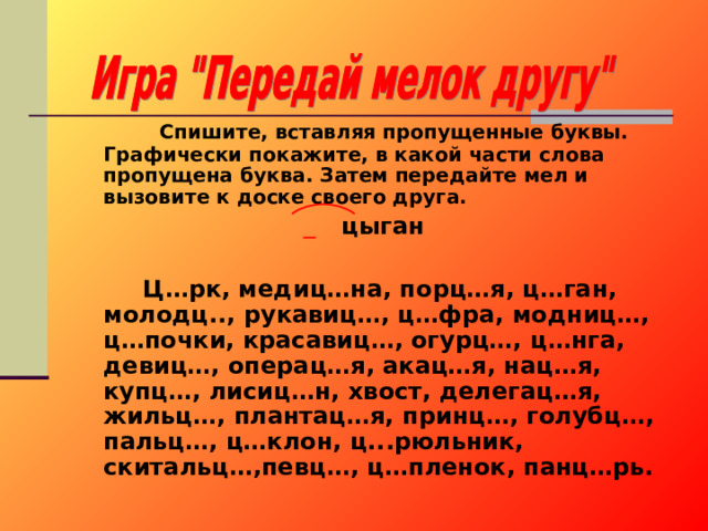  Спишите, вставляя пропущенные буквы. Графически покажите, в какой части слова пропущена буква. Затем передайте мел и вызовите к доске своего друга.  цыган   Ц…рк, медиц…на, порц…я, ц…ган, молодц.., рукавиц…, ц…фра, модниц…, ц…почки, красавиц…, огурц…, ц…нга, девиц…, операц…я, акац…я, нац…я, купц…, лисиц…н, хвост, делегац…я, жильц…, плантац…я, принц…, голубц…, пальц…, ц…клон, ц...рюльник, скитальц…,певц…, ц…пленок, панц…рь. 