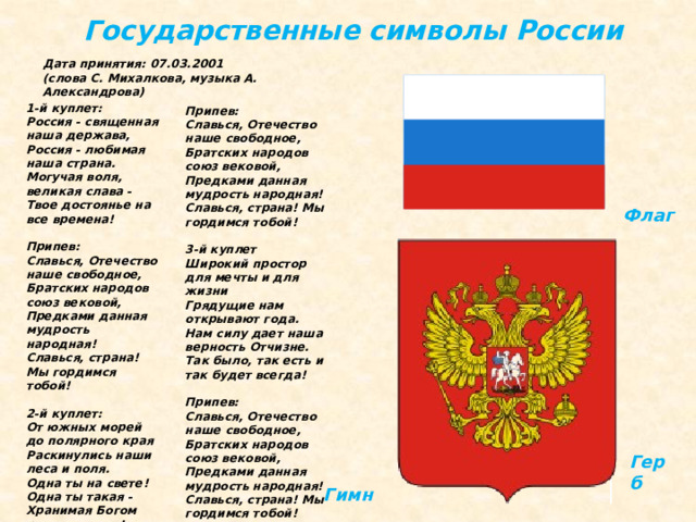 Государственные символы России Дата принятия: 07.03.2001  (слова С. Михалкова, музыка А. Александрова)  Припев:  Славься, Отечество наше свободное,  Братских народов союз вековой,  Предками данная мудрость народная!  Славься, страна! Мы гордимся тобой!   3-й куплет  Широкий простор для мечты и для жизни  Грядущие нам открывают года.  Нам силу дает наша верность Отчизне.  Так было, так есть и так будет всегда!   Припев:  Славься, Отечество наше свободное,  Братских народов союз вековой,  Предками данная мудрость народная!  Славься, страна! Мы гордимся тобой!  1-й куплет:  Россия - священная наша держава,  Россия - любимая наша страна.  Могучая воля, великая слава -  Твое достоянье на все времена!   Припев:  Славься, Отечество наше свободное,  Братских народов союз вековой,  Предками данная мудрость народная!  Славься, страна! Мы гордимся тобой!   2-й куплет:  От южных морей до полярного края  Раскинулись наши леса и поля.  Одна ты на свете! Одна ты такая -  Хранимая Богом родная земля! Флаг Герб Гимн 