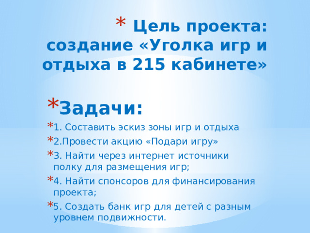 Цель проекта: создание «Уголка игр и отдыха в 215 кабинете» Задачи: 1. Составить эскиз зоны игр и отдыха 2.Провести акцию «Подари игру» 3. Найти через интернет источники полку для размещения игр; 4. Найти спонсоров для финансирования проекта; 5. Создать банк игр для детей с разным уровнем подвижности. 