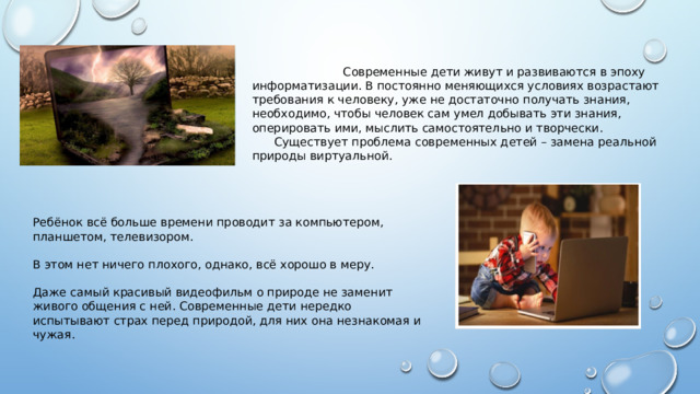  Современные дети живут и развиваются в эпоху информатизации. В постоянно меняющихся условиях возрастают требования к человеку, уже не достаточно получать знания, необходимо, чтобы человек сам умел добывать эти знания, оперировать ими, мыслить самостоятельно и творчески.  Существует проблема современных детей – замена реальной природы виртуальной. Ребёнок всё больше времени проводит за компьютером, планшетом, телевизором. В этом нет ничего плохого, однако, всё хорошо в меру. Даже самый красивый видеофильм о природе не заменит живого общения с ней. Современные дети нередко испытывают страх перед природой, для них она незнакомая и чужая. 