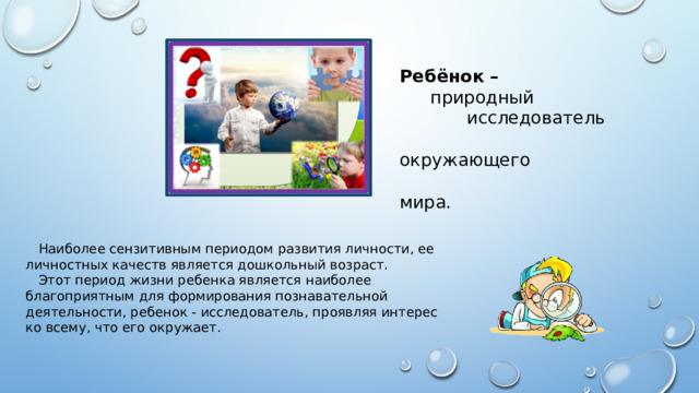 Ребёнок –  природный  исследователь  окружающего  мира.  Наиболее сензитивным периодом развития личности, ее личностных качеств является дошкольный возраст.  Этот период жизни ребенка является наиболее благоприятным для формирования познавательной деятельности, ребенок - исследователь, проявляя интерес ко всему, что его окружает. 