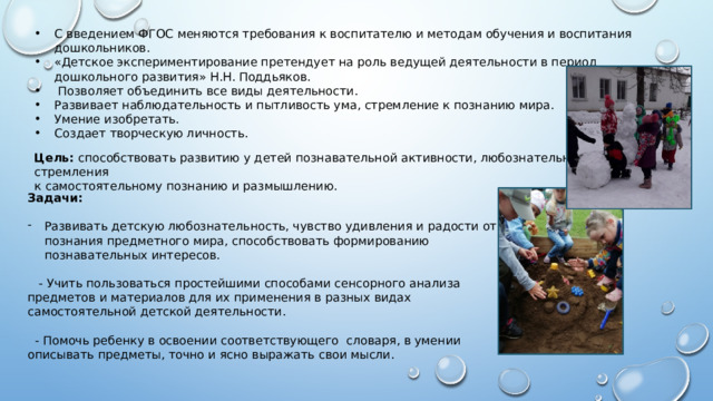 С введением ФГОС меняются требования к воспитателю и методам обучения и воспитания дошкольников. «Детское экспериментирование претендует на роль ведущей деятельности в период дошкольного развития» Н.Н. Поддьяков.  Позволяет объединить все виды деятельности. Развивает наблюдательность и пытливость ума, стремление к познанию мира. Умение изобретать. Создает творческую личность. Цель: способствовать развитию у детей познавательной активности, любознательности, стремления к самостоятельному познанию и размышлению. Задачи: Развивать детскую любознательность, чувство удивления и радости от познания предметного мира, способствовать формированию познавательных интересов.  - Учить пользоваться простейшими способами сенсорного анализа предметов и материалов для их применения в разных видах самостоятельной детской деятельности.  - Помочь ребенку в освоении соответствующего словаря, в умении описывать предметы, точно и ясно выражать свои мысли. 