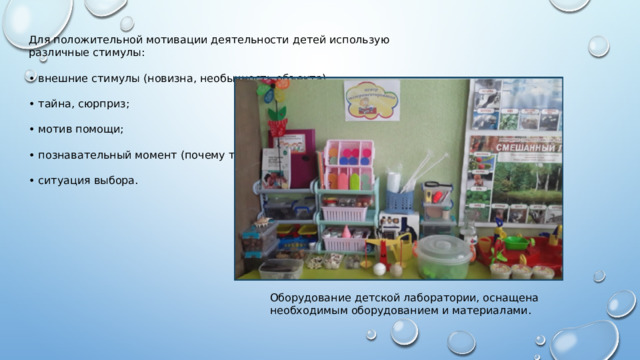 Для положительной мотивации деятельности детей использую различные стимулы: • внешние стимулы (новизна, необычность объекта); • тайна, сюрприз; • мотив помощи; • познавательный момент (почему так?); • ситуация выбора.  Оборудование детской лаборатории, оснащена необходимым оборудованием и материалами. 