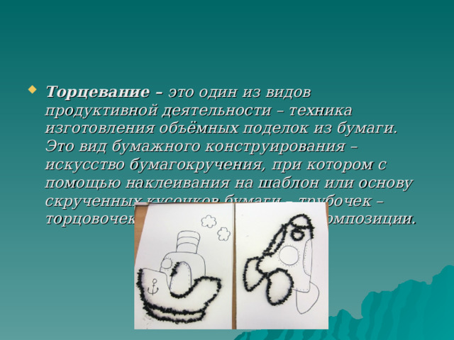 Торцевание – это один из видов продуктивной деятельности – техника изготовления объёмных поделок из бумаги. Это вид бумажного конструирования – искусство бумагокручения, при котором с помощью наклеивания на шаблон или основу скрученных кусочков бумаги – трубочек – торцовочек создаются объёмные композиции. 