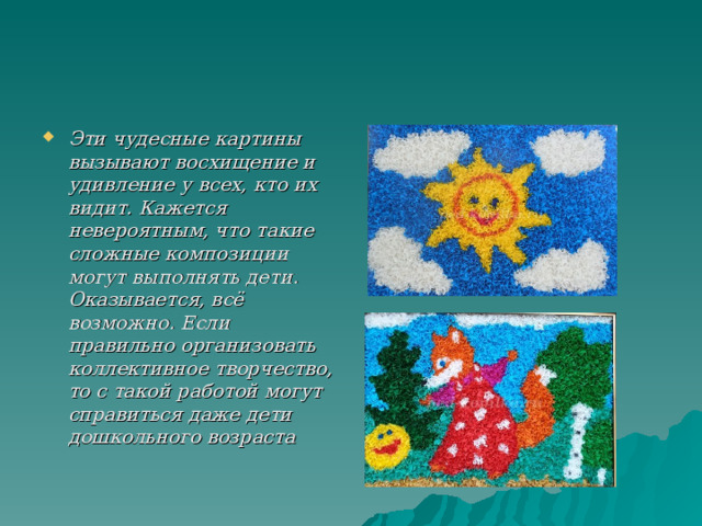 Эти чудесные картины вызывают восхищение и удивление у всех, кто их видит. Кажется невероятным, что такие сложные композиции могут выполнять дети. Оказывается, всё возможно. Если правильно организовать коллективное творчество, то с такой работой могут справиться даже дети дошкольного возраста   