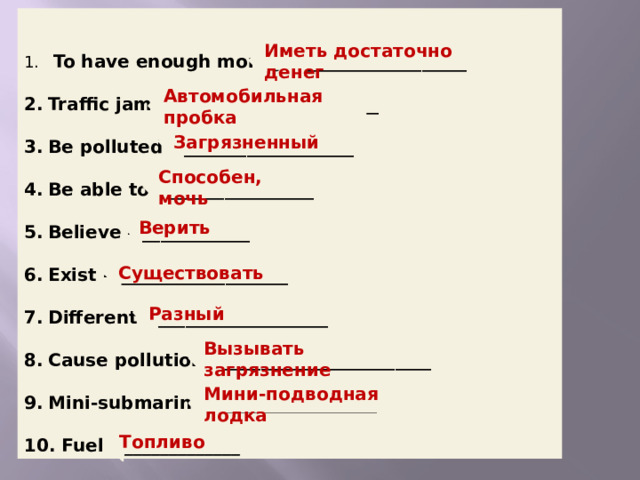  To have enough money – __________________ Traffic jam – _______________________ Be polluted – ___________________ Be able to – ________________ Believe – ____________ Exist – ___________________ Different – ___________________ Cause pollution – _______________________ Mini‐submarine – _________________  Fuel – _____________ Translate the words. Make up sentences with them.  Иметь достаточно денег Автомобильная пробка Загрязненный  Способен, мочь Верить  Существовать  Разный  Вызывать загрязнение Мини-подводная лодка Топливо   