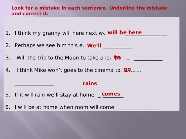 Look for a mistake in each sentence. Underline the mistake and correct it.   I think my granny will here next weekend. ________________ Perhaps we see him this evening. ___________  Will the trip to the Moon to take a long time? ___________  I think Mike won’t goes to the cinema tomorrow. _______________ If it will rain we’ll stay at home. __________ I will be at home when mom will come. ________________ will be here We’ll  to  go  rains  comes   