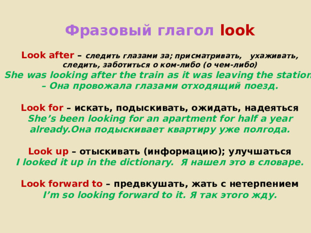  Фразовый глагол  look   Look after  – следить глазами за; присматривать, ухаживать, следить, заботиться о ком-либо (о чем-либо)  She was looking after the train as it was leaving the station. – Она провожала глазами отходящий поезд.     Look for  – искать, подыскивать, ожидать, надеяться  She’s been looking for an apartment for half a year already.Она подыскивает квартиру уже полгода.   Look up  – отыскивать (информацию); улучшаться  I looked it up in the dictionary. Я нашел это в словаре.     Look forward to  – предвкушать, жать с нетерпением  I’m so looking forward to it. Я так этого жду.      