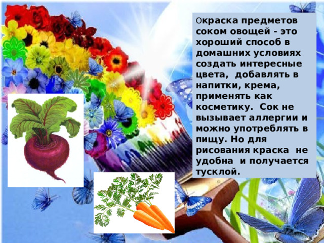 О краска предметов соком овощей - это хороший способ в домашних условиях создать интересные цвета, добавлять в напитки, крема, применять как косметику. Сок не вызывает аллергии и можно употреблять в пищу. Но для рисования краска не удобна и получается тусклой. 
