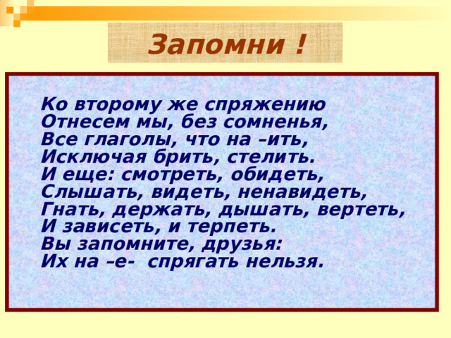 Запомни !        Ко второму же спряжению    Отнесем мы, без сомненья,    Все глаголы, что на –ить,  Исключая брить, стелить.    И еще: смотреть, обидеть,    Слышать, видеть, ненавидеть,    Гнать, держать, дышать, вертеть,    И зависеть, и терпеть.    Вы запомните, друзья:    Их на –е-  спрягать нельзя.    