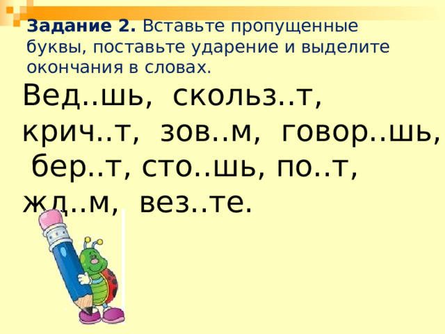 Задание 2. Вставьте пропущенные буквы, поставьте ударение и выделите окончания в словах.   Вед..шь, скольз..т, крич..т, зов..м, говор..шь, бер..т, сто..шь, по..т, жд..м, вез..те. 