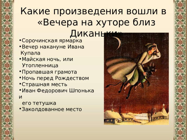 Какие произведения вошли в «Вечера на хуторе близ Диканьки» Сорочинская ярмарка Вечер накануне Ивана  Купала Майская ночь, или  Утопленница Пропавшая грамота Ночь перед Рождеством Страшная месть Иван Федорович Шпонька  и  его тетушка Заколдованное место 