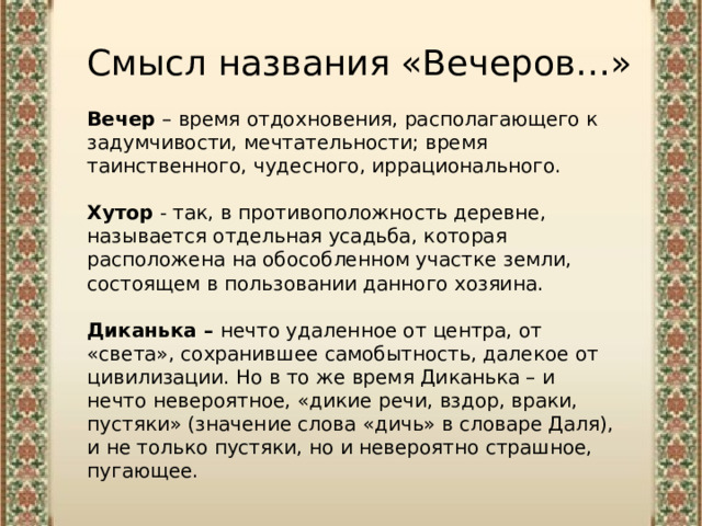 Смысл названия «Вечеров…» Вечер – время отдохновения, располагающего к задумчивости, мечтательности; время таинственного, чудесного, иррационального. Хутор  - так, в противоположность деревне, называется отдельная усадьба, которая расположена на обособленном участке земли, состоящем в пользовании данного хозяина.  Диканька – нечто удаленное от центра, от «света», сохранившее самобытность, далекое от цивилизации. Но в то же время Диканька – и нечто невероятное, «дикие речи, вздор, враки, пустяки» (значение слова «дичь» в словаре Даля), и не только пустяки, но и невероятно страшное, пугающее. 