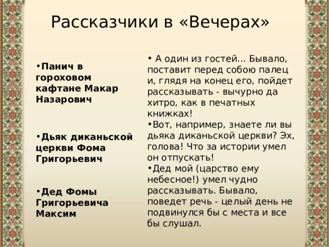 Рассказчики в «Вечерах»  А один из гостей... Бывало, поставит перед собою палец и, глядя на конец его, пойдет рассказывать - вычурно да хитро, как в печатных книжках!  Вот, например, знаете ли вы дьяка диканьской церкви? Эх, голова! Что за истории умел он отпускать!  Дед мой (царство ему небесное!) умел чудно рассказывать. Бывало, поведет речь - целый день не подвинулся бы с места и все бы слушал. Панич в гороховом кафтане Макар Назарович   Дьяк диканьской церкви Фома Григорьевич   Дед Фомы Григорьевича Максим 