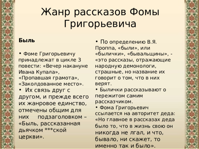 Жанр рассказов Фомы Григорьевича  Быль  Фоме Григорьевичу принадлежат в цикле 3 повести: «Вечер накануне Ивана Купала», «Пропавшая грамота», «Заколдованное место».  Их связь друг с другом, и прежде всего их жанровое единство, отмечены общим для них подзаголовком – «Быль, рассказанная дьячком ***ской церкви».  По определению В.Я. Проппа, «были», или «былички», «бывальщины», - «это рассказы, отражающие народную демонологи, страшные, но название их говорит о том, что в них верят.  Былички рассказывают о пережитом самим рассказчиком.   Фома Григорьевич ссылается на авторитет деда: «Но главное в рассказах деда было то, что в жизнь свою он никогда не лгал, и что, бывало, ни скажет, то именно так и было». 