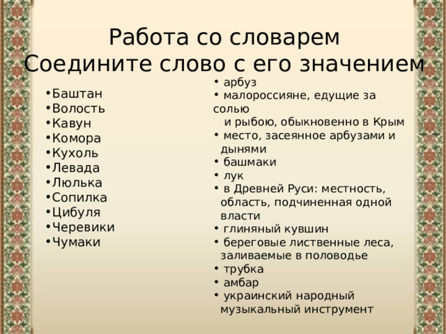 Работа со словарем  Соедините слово с его значением  арбуз  малороссияне, едущие за солью  и рыбою, обыкновенно в Крым  место, засеянное арбузами и  дынями  башмаки  лук  в Древней Руси: местность,  область, подчиненная одной  власти  глиняный кувшин  береговые лиственные леса,  заливаемые в половодье   трубка  амбар  украинский народный  музыкальный инструмент Баштан Волость Кавун Комора Кухоль Левада Люлька Сопилка Цибуля Черевики Чумаки 