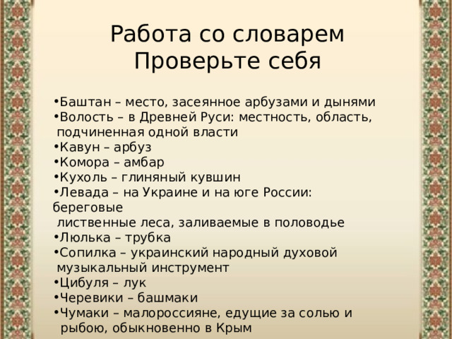 Работа со словарем  Проверьте себя Баштан – место, засеянное арбузами и дынями Волость – в Древней Руси: местность, область,  подчиненная одной власти Кавун – арбуз Комора – амбар Кухоль – глиняный кувшин Левада – на Украине и на юге России: береговые  лиственные леса, заливаемые в половодье  Люлька – трубка Сопилка – украинский народный духовой  музыкальный инструмент Цибуля – лук Черевики – башмаки Чумаки – малороссияне, едущие за солью и  рыбою, обыкновенно в Крым 