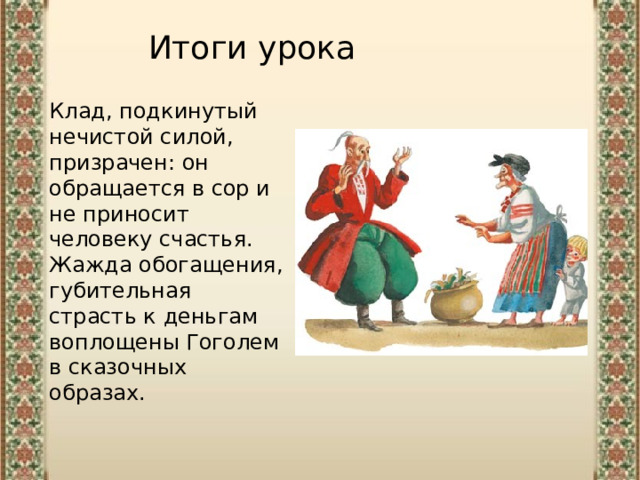 Итоги урока Клад, подкинутый нечистой силой, призрачен: он обращается в сор и не приносит человеку счастья. Жажда обогащения, губительная страсть к деньгам воплощены Гоголем в сказочных образах. 