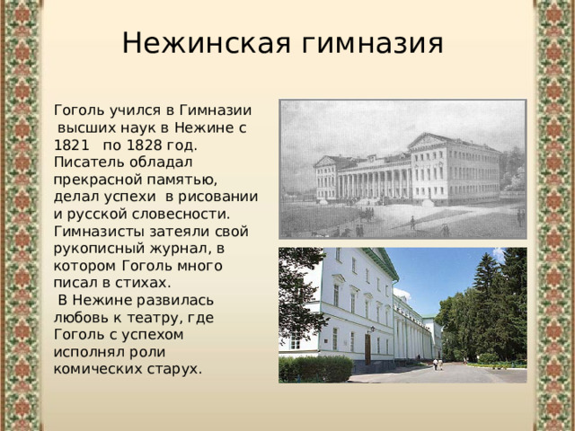 Нежинская гимназия Гоголь учился в Гимназии  высших наук в Нежине с 1821  по 1828 год. Писатель обладал прекрасной памятью, делал успехи в рисовании и русской словесности. Гимназисты затеяли свой рукописный журнал, в котором Гоголь много писал в стихах.  В Нежине развилась любовь к театру, где Гоголь с успехом исполнял роли комических старух. 