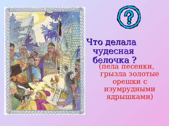 Что делала чудесная белочка ? (пела песенки, грызла золотые орешки с изумрудными ядрышками) 