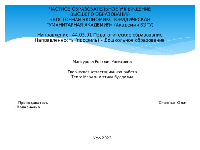 ЧАСТНОЕ ОБРАЗОВАТЕЛЬНОЕ УЧРЕЖДЕНИЕ  ВЫСШЕГО ОБРАЗОВАНИЯ  «ВОСТОЧНАЯ ЭКОНОМИКО-ЮРИДИЧЕСКАЯ  ГУМАНИТАРНАЯ АКАДЕМИЯ» (Академия ВЭГУ)   Направление –44.03.01 Педагогическое образование  Направленность (профиль) – Дошкольное образование   Мансурова Розалия Ранисовна Творческая аттестационная работа Тема: Мораль и этика буддизма  Преподаватель Сиренко Юлия Валериевна Уфа 2023 